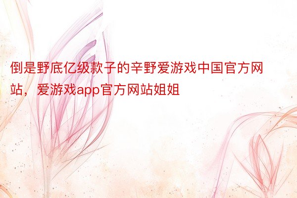 倒是野底亿级款子的辛野爱游戏中国官方网站，爱游戏app官方网站姐姐