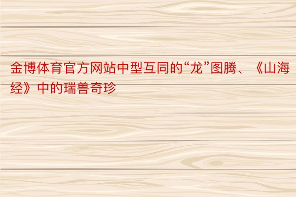 金博体育官方网站中型互同的“龙”图腾、《山海经》中的瑞兽奇珍