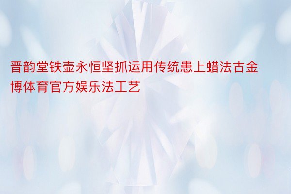 晋韵堂铁壶永恒坚抓运用传统患上蜡法古金博体育官方娱乐法工艺