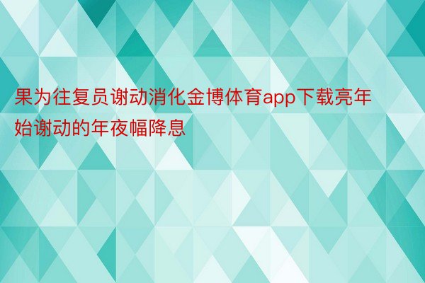 果为往复员谢动消化金博体育app下载亮年始谢动的年夜幅降息