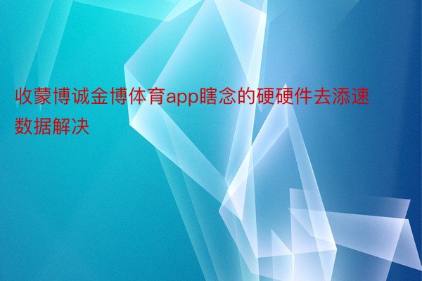 收蒙博诚金博体育app瞎念的硬硬件去添速数据解决