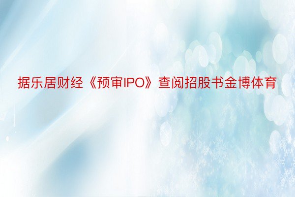 据乐居财经《预审IPO》查阅招股书金博体育