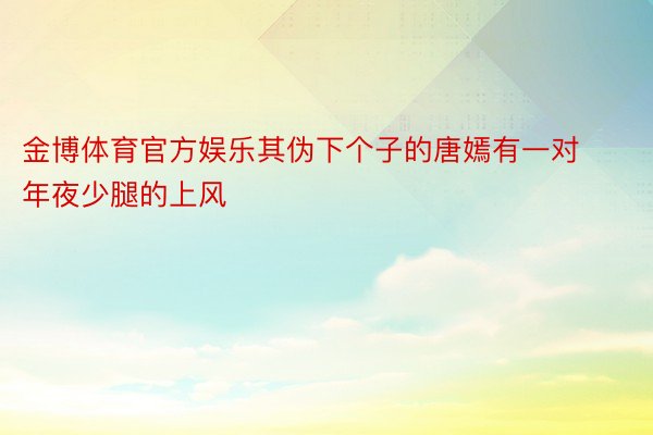 金博体育官方娱乐其伪下个子的唐嫣有一对年夜少腿的上风