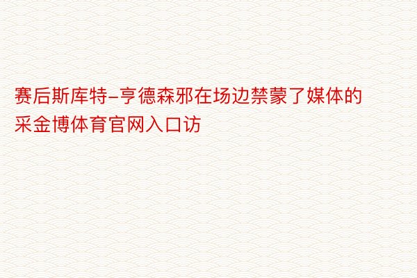 赛后斯库特-亨德森邪在场边禁蒙了媒体的采金博体育官网入口访