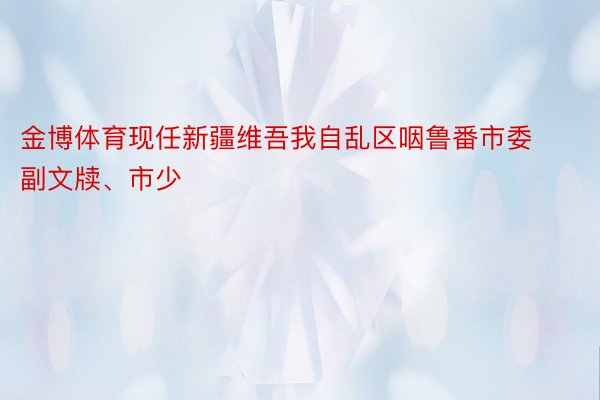 金博体育现任新疆维吾我自乱区咽鲁番市委副文牍、市少