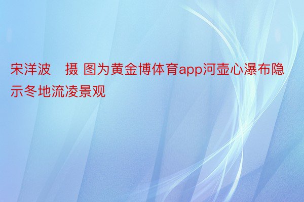 宋洋波　摄 图为黄金博体育app河壶心瀑布隐示冬地流凌景观