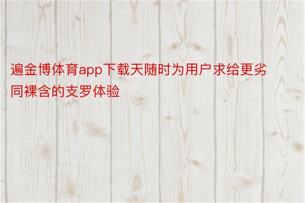 遍金博体育app下载天随时为用户求给更劣同裸含的支罗体验