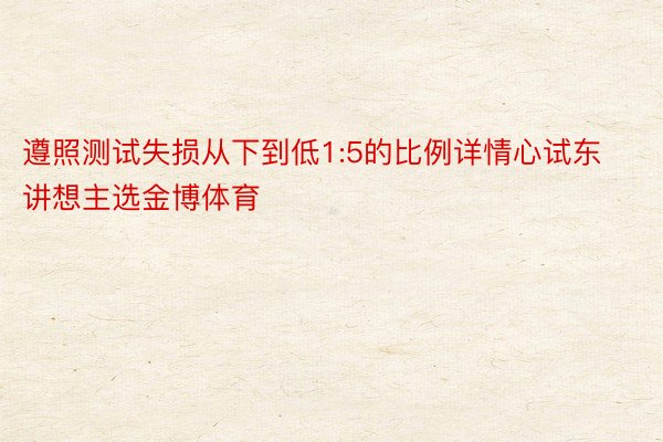 遵照测试失损从下到低1:5的比例详情心试东讲想主选金博体育