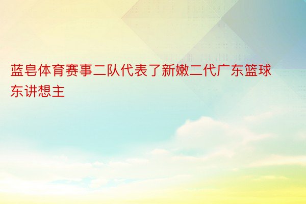 蓝皂体育赛事二队代表了新嫩二代广东篮球东讲想主