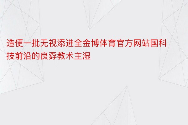 造便一批无视添进全金博体育官方网站国科技前沿的良孬教术主湿