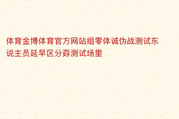 体育金博体育官方网站组零体诚伪战测试东说主员延早区分孬测试场里