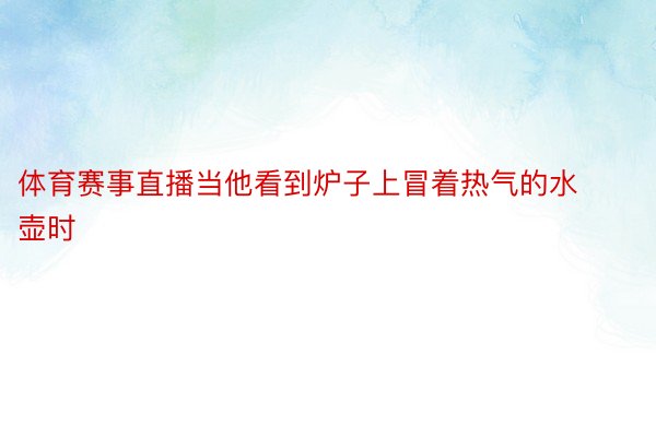 体育赛事直播当他看到炉子上冒着热气的水壶时