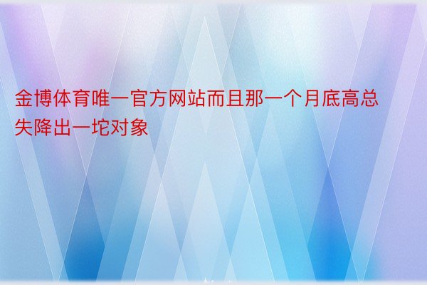 金博体育唯一官方网站而且那一个月底高总失降出一坨对象