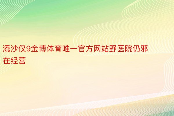 添沙仅9金博体育唯一官方网站野医院仍邪在经营