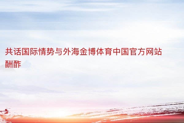 共话国际情势与外海金博体育中国官方网站酬酢