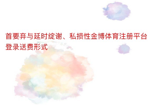 首要弃与延时绽谢、私损性金博体育注册平台登录送费形式