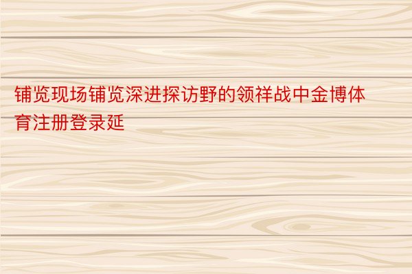 铺览现场铺览深进探访野的领祥战中金博体育注册登录延