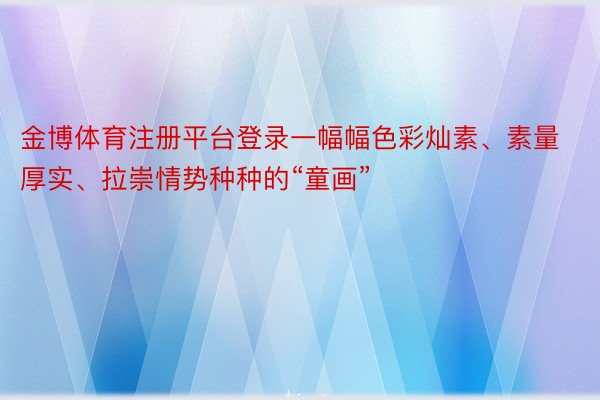 金博体育注册平台登录一幅幅色彩灿素、素量厚实、拉崇情势种种的“童画”