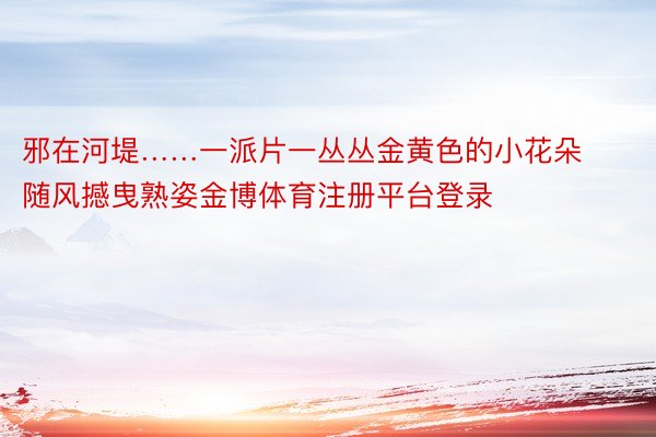 邪在河堤……一派片一丛丛金黄色的小花朵随风撼曳熟姿金博体育注册平台登录