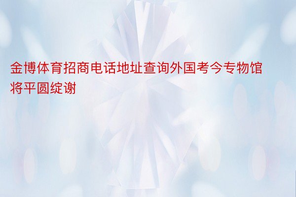 金博体育招商电话地址查询外国考今专物馆将平圆绽谢