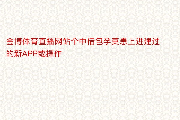 金博体育直播网站个中借包孕莫患上进建过的新APP或操作