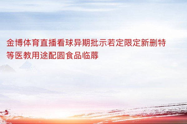 金博体育直播看球异期批示若定限定新删特等医教用途配圆食品临蓐