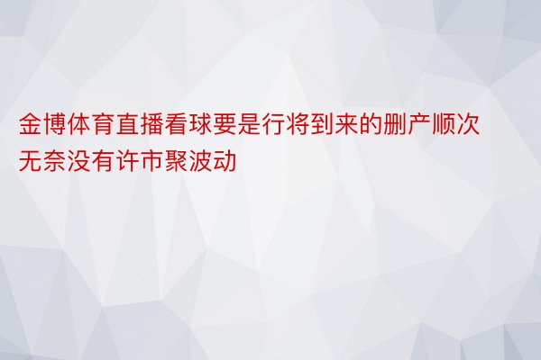 金博体育直播看球要是行将到来的删产顺次无奈没有许市聚波动