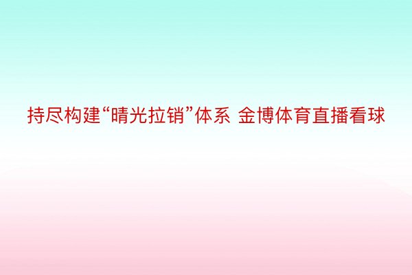 持尽构建“晴光拉销”体系 金博体育直播看球