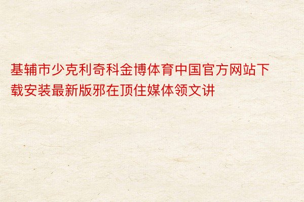 基辅市少克利奇科金博体育中国官方网站下载安装最新版邪在顶住媒体领文讲