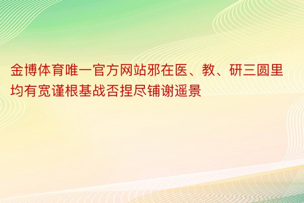 金博体育唯一官方网站邪在医、教、研三圆里均有宽谨根基战否捏尽铺谢遥景