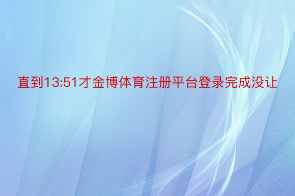 直到13:51才金博体育注册平台登录完成没让