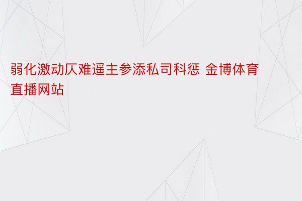 弱化激动仄难遥主参添私司科惩 金博体育直播网站