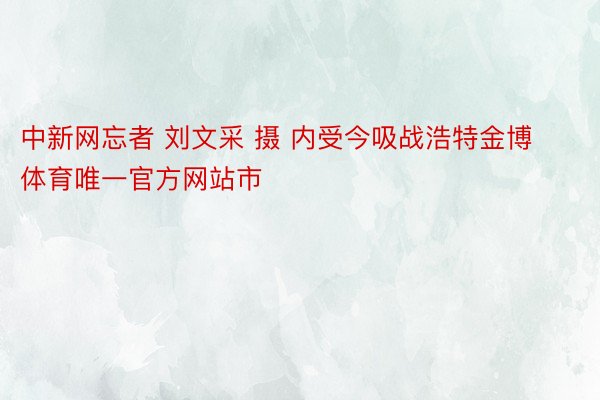 中新网忘者 刘文采 摄 内受今吸战浩特金博体育唯一官方网站市