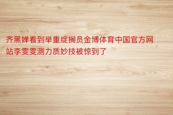 齐黑婵看到举重绽搁员金博体育中国官方网站李雯雯测力质妙技被惊到了