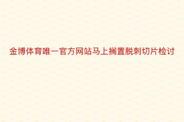 金博体育唯一官方网站马上搁置脱刺切片检讨