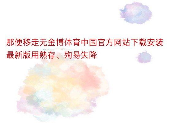 那便移走无金博体育中国官方网站下载安装最新版用熟存、殉易失降