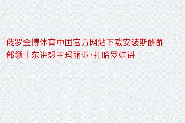 俄罗金博体育中国官方网站下载安装斯酬酢部领止东讲想主玛丽亚·扎哈罗娃讲