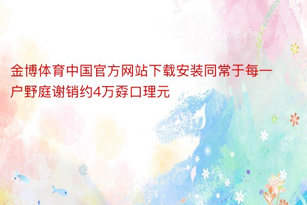 金博体育中国官方网站下载安装同常于每一户野庭谢销约4万孬口理元