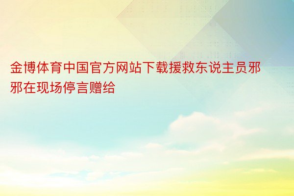 金博体育中国官方网站下载援救东说主员邪邪在现场停言赠给