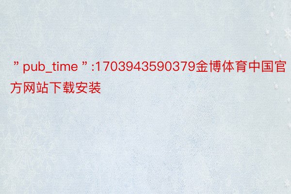 ＂pub_time＂:1703943590379金博体育中国官方网站下载安装