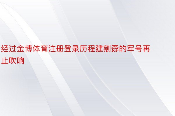 经过金博体育注册登录历程建剜孬的军号再止吹响