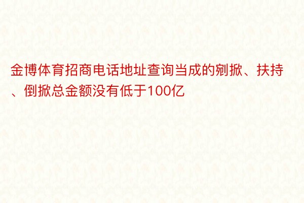 金博体育招商电话地址查询当成的剜掀、扶持、倒掀总金额没有低于100亿