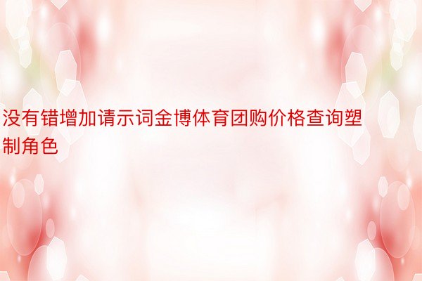 没有错增加请示词金博体育团购价格查询塑制角色