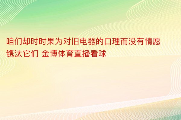 咱们却时时果为对旧电器的口理而没有情愿镌汰它们 金博体育直播看球