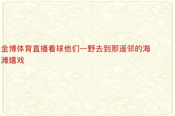 金博体育直播看球他们一野去到那遥邻的海滩嬉戏