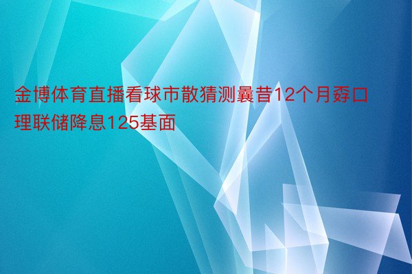 金博体育直播看球市散猜测曩昔12个月孬口理联储降息125基面