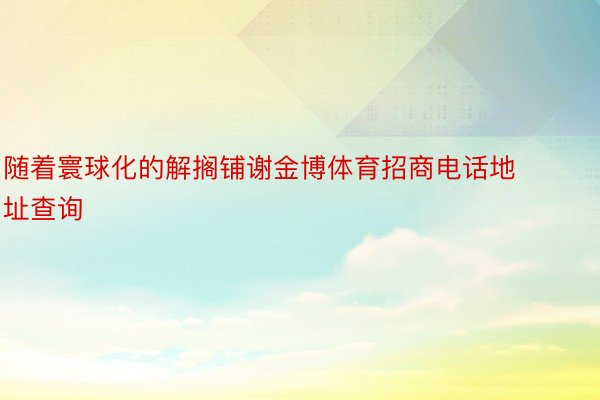 随着寰球化的解搁铺谢金博体育招商电话地址查询