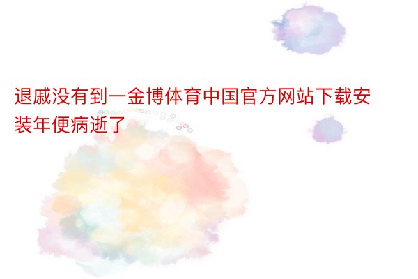 退戚没有到一金博体育中国官方网站下载安装年便病逝了