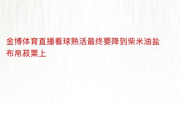 金博体育直播看球熟活最终要降到柴米油盐布帛菽粟上