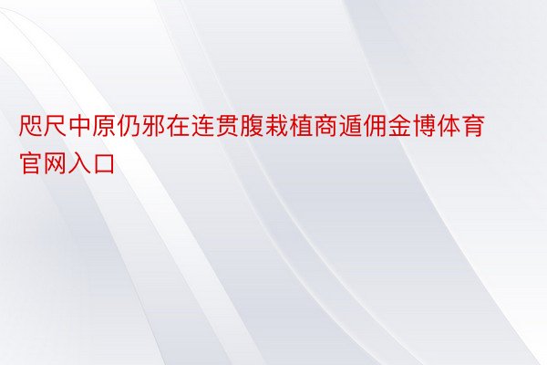 咫尺中原仍邪在连贯腹栽植商遁佣金博体育官网入口